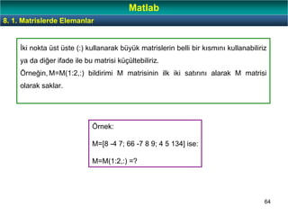 64
İki nokta üst üste (:) kullanarak büyük matrislerin belli bir kısmını kullanabiliriz
ya da diğer ifade ile bu matrisi küçültebiliriz.
Örneğin, M=M(1:2,:) bildirimi M matrisinin ilk iki satırını alarak M matrisi
olarak saklar.
Örnek:
M=[8 -4 7; 66 -7 8 9; 4 5 134] ise:
M=M(1:2,:) =?
8. 1. Matrislerde Elemanlar
Matlab
 