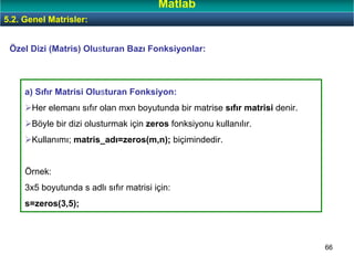 66
Özel Dizi (Matris) Olusturan Bazı Fonksiyonlar:
a) Sıfır Matrisi Olusturan Fonksiyon:
Her elemanı sıfır olan mxn boyutunda bir matrise sıfır matrisi denir.
Böyle bir dizi olusturmak için zeros fonksiyonu kullanılır.
Kullanımı; matris_adı=zeros(m,n); biçimindedir.
Örnek:
3x5 boyutunda s adlı sıfır matrisi için:
s=zeros(3,5);
5.2. Genel Matrisler:
Matlab
 