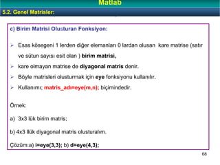 68
c) Birim Matrisi Olusturan Fonksiyon:
Esas kösegeni 1 lerden diğer elemanları 0 lardan olusan kare matrise (satır
ve sütun sayısı esit olan ) birim matrisi,
kare olmayan matrise de diyagonal matris denir.
Böyle matrisleri olusturmak için eye fonksiyonu kullanılır.
Kullanımı; matris_adı=eye(m,n); biçimindedir.
Örnek:
a) 3x3 lük birim matris;
b) 4x3 llük diyagonal matris olusturalım.
Çözüm:a) i=eye(3,3); b) d=eye(4,3);
Özel Dizi (Matris) Olusturan Bazı Fonksiyonlar:5.2. Genel Matrisler:
Matlab
 