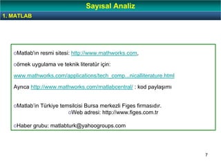 7
oMatlab'ın resmi sitesi: http://www.mathworks.com,
oörnek uygulama ve teknik literatür için:
www.mathworks.com/applications/tech_comp...nicalliterature.html
Ayrıca http://www.mathworks.com/matlabcentral/ : kod paylaşımı
oMatlab’in Türkiye temsilcisi Bursa merkezli Figes firmasıdır.
oWeb adresi: http://www.figes.com.tr
oHaber grubu: matlabturk@yahoogroups.com
1. MATLAB
Sayısal Analiz
 