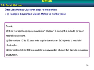 70
Örnek:
a) 0 ile 1 arasında rastgele sayılardan olusan 10 elemanlı a adında bir satır
matrisi olusturalım.
b) Elemanları 10 ile 50 arasında sayılardan olusan 5x3 tipinde b matrisini
olusturalım.
c) Elemanları 50 ile 300 arasındaki tamsayılardan olusan 3x4 tipinde c matrisini
olusturalım.
Özel Dizi (Matris) Olusturan Bazı Fonksiyonlar:
d) Rastgele Sayılardan Olusan Matris ve Fonksiyonu:
5.2. Genel Matrisler:
Matlab
 