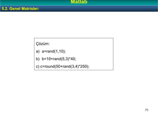 71
Çözüm:
a) a=rand(1,10);
b) b=10+rand(5,3)*40;
c) c=round(50+rand(3,4)*250);
5.2. Genel Matrisler:
Matlab
 
