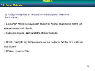 72
e) Rastgele Sayılardan Olusan Normal Dağılımlı Matris ve
Fonksiyonu:
Elemanları rasstgele sayılardan olusan bir normal dağılımlı bir matris için
randn fonksiyonu kullanılır.
Kullanımı; matris_adı=randn(m,n); biçimindedir.
Örnek: Rastgele sayılardan olusan normal dağılımlı 2x3 lük bir n matrisini
olusturalım.
Çözüm: n=randn(2,3);
5.2. Genel Matrisler:
Matlab
 