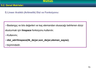 73
f) Lineer Aralıklı (Aritmetik) Dizi ve Fonksiyonu:
Baslangıç ve biis değerleri ve kaç elemandan olusacağı belirlenen diziyi
olusturmak için linspace fonksiyonu kullanılır.
Kullanımı;
dizi_adı=linspace(ilk_değer,son_değer,eleman_sayısı);
biçimindedir.
5.2. Genel Matrisler:
Matlab
 