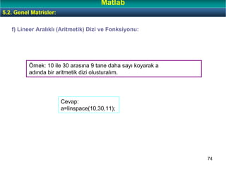 74
Örnek: 10 ile 30 arasına 9 tane daha sayı koyarak a
adında bir aritmetik dizi olusturalım.
f) Lineer Aralıklı (Aritmetik) Dizi ve Fonksiyonu:
5.2. Genel Matrisler:
Matlab
Cevap:
a=linspace(10,30,11);
 