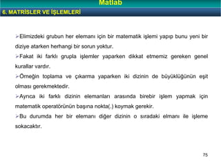 75
Elimizdeki grubun her elemanı için bir matematik işlemi yapıp bunu yeni bir
diziye atarken herhangi bir sorun yoktur.
Fakat iki farklı grupla işlemler yaparken dikkat etmemiz gereken genel
kurallar vardır.
Örneğin toplama ve çıkarma yaparken iki dizinin de büyüklüğünün eşit
olması gerekmektedir.
Ayrıca iki farklı dizinin elemanları arasında birebir işlem yapmak için
matematik operatörünün başına nokta(.) koymak gerekir.
Bu durumda her bir elemanı diğer dizinin o sıradaki elmanı ile işleme
sokacaktır.
6. MATRİSLER VE İŞLEMLERİ
Matlab
 