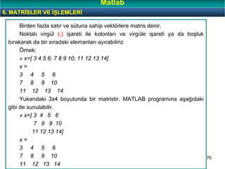 76
Birden fazla satır ve sütuna sahip vektörlere matris denir.
Noktalı virgül (;) işareti ile kolonları ve virgüle işareti ya da boşluk
bırakarak da bir sıradaki elemanları ayırabiliriz
Örnek:
» x=[ 3 4 5 6; 7 8 9 10; 11 12 13 14]
x =
3 4 5 6
7 8 9 10
11 12 13 14
Yukarıdaki 3x4 boyutunda bir matristir. MATLAB programına aşağıdaki
gibi de sunulabilir.
» x=[ 3 4 5 6
7 8 9 10
11 12 13 14]
x =
3 4 5 6
7 8 9 10
11 12 13 14
6. MATRİSLER VE İŞLEMLERİ
Matlab
 