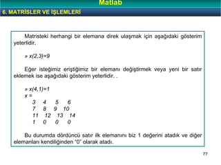 77
Matristeki herhangi bir elemana direk ulaşmak için aşağıdaki gösterim
yeterlidir.
» x(2,3)=9
Eğer isteğimiz eriştiğimiz bir elemanı değiştirmek veya yeni bir satır
eklemek ise aşağıdaki gösterim yeterlidir. .
» x(4,1)=1
x =
3 4 5 6
7 8 9 10
11 12 13 14
1 0 0 0
Bu durumda dördüncü satır ilk elemanını biz 1 değerini atadık ve diğer
elemanları kendiliğinden “0” olarak atadı.
6. MATRİSLER VE İŞLEMLERİ
Matlab
 