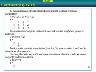 78
İki nokta üst üste (:) kullanılarak belirli aralıkta değişen matrisler
yaratılabilir.
» x=[1:2:7; 3:-1:0; -1:2]
x =
1 3 5 7
3 2 1 0
-1 0 1 2
Bir matrisin herhangi bir bölümünü seçmek için ise aşağıdaki gösterim
kullanılır;
» z=x(2:3, 1:2)
z =
3 2
-1 0
Bu durumda z matris x matrisinin 2 ve 3 no’ lu satırlarından 1 ve 2 no’ lu
sütunlarını almış oluyor.
Herhangi bir satır veya sütunu tamamen silmek istersek o satır ve sütunu
seçip “[]” ifadesine eşitleriz.
» z(:,2)=[ ]
z =
3
-1
6. MATRİSLER VE İŞLEMLERİ
Matlab
 