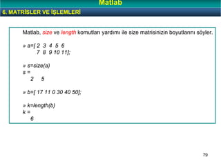 79
Matlab, size ve length komutları yardımı ile size matrisinizin boyutlarını söyler.
» a=[ 2 3 4 5 6
7 8 9 10 11];
» s=size(a)
s =
2 5
» b=[ 17 11 0 30 40 50];
» k=length(b)
k =
6
6. MATRİSLER VE İŞLEMLERİ
Matlab
 