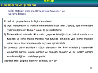 84
İki matrisin çarpım islemi iki biçimde anlasılır.
1) Aynı mertebeden iki matrisin elemanlarını teker teker , çarpıp, aynı mertebeye
yazmak demektir. Bunu .* islemi ile gerçeklestiririz.
2) Matematiksel anlamda iki matrisi çarpmak istediğimizde; birinci matris mxn
türünde ve ikinci matris mutlaka nxp türünde olmalıdır; yani birinci matrisin
sütun sayısı ikinci matrisin satır sayısına eşit olmalıdır.
Bu durumda birinci matrisin i. sütun elemanları ile, ikinci matrisin j. satırındaki
elemanlar karılıklı olarak çarpılır ve sonuçlar toplanır ve bu toplam çarpım
matrisinin (i,j) inci mertebeye yazılır.
Matrisler arası çarpma isleminin sembolü de * dır.
b) İki Matrisin Çarpımı, Bir Matrisin Kuvvetleri ve
Çarpma İslemi:
6. MATRİSLER VE İŞLEMLERİ
Matlab
 