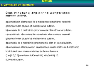 86
a) a matrisinin elemanları ile b matrisinin elemanlarını karsılıklı
çarpımlarından olusan c1 matrisi varsa bulalım.
b) a matrisi ile b matrisinin çarpım matrisi olan c2 varsa bulalım.
c) a matrisinin elemanları ile c matrisinin elemanlarını karsılıklı
çarpımlarından olusan c3 matrisi varsa bulalım.
d) a matrisi ile c matrisinin çarpım matrisi olan c4 varsa bulalım.
e) a matrisinin elemanlarının karelerinden olusan matris ile b matrisinin
kosinüslerinden olusan matrisler toplamını bulalım.
f) x=[1 0;0 3] matrisinin i) Karesini ii) Kübünü iii) 10.
kuvvetini bulalım.
Örnek: a=[-1 3 5;2 1 7] , b=[3 -3 -4;1 1 5] ve c=[1 0;-1 2;3 3]
matrisleri veriliyor.
6. MATRİSLER VE İŞLEMLERİ
Matlab
 