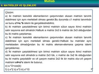 87
Çözüm:
a) iki matrisin karsılıklı elemanlarının çarpımından olusan matrisin tanımlı
olabilmesi için aynı mertebeli olması gerekir.Bu durumda c1 matrisi tanımlıdır
ve bunu c1=a.*b islemi ile gerçeklestirebiliriz.
b) iki matrisin çarpılabilmesi için birinci matrisin sütun sayısı ikinci matrisin
satır sayısına esit olmalıdır.Halbuki a matrisi 2x3 b matrisi de 2x3 olduğundan
bu iki matris çarpılamaz.
c) İki matrisin karsılıklı elemanlarının çarpımından olusan matrisin tanımlı
olabilmesi için aynı mertebeli olması gerekir.Halbuki bu matrisler aynı
mertebeden olmadığından bu iki matris eleman-elemana çarpma islemi
gerçeklemez.
d) İki matrisin çarpılabilmesi için birinci matrisin sütun sayısı ikinci matrisin
satır sayısına esit olmalıdır.a matrisi 2x3 lük, c matrisi de 3x2 lik olduğundan
bu iki matris çarpılabilir ve c4 çarpım matrisi 2x2 lik bir matris olur.c4 çarpım
matrisini c4=a*c islemi ile buluruz.
e) a.^2+cos(b)
f) i) x^2 ii) x^3 iii) x^10
6. MATRİSLER VE İŞLEMLERİ
Matlab
 
