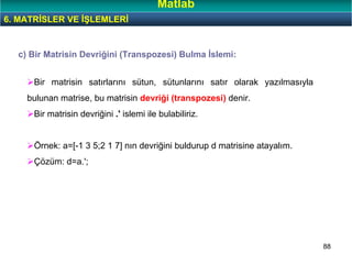 88
c) Bir Matrisin Devriğini (Transpozesi) Bulma İslemi:
Bir matrisin satırlarını sütun, sütunlarını satır olarak yazılmasıyla
bulunan matrise, bu matrisin devriği (transpozesi) denir.
Bir matrisin devriğini .' islemi ile bulabiliriz.
Örnek: a=[-1 3 5;2 1 7] nın devriğini buldurup d matrisine atayalım.
Çözüm: d=a.';
6. MATRİSLER VE İŞLEMLERİ
Matlab
 