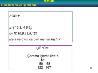 90
SORU:
a=[1 2 3; 4 5 6];
c= [7,10;8,11;9,12];
ise a ve c’nin çarpım matrisi kaçtır?
6. MATRİSLER VE İŞLEMLERİ
Matlab
ÇÖZÜM:
Çarpma işlemi: k=a*c
k=
50 68
122 167
 