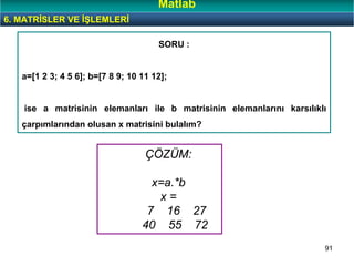 91
SORU :
a=[1 2 3; 4 5 6]; b=[7 8 9; 10 11 12];
ise a matrisinin elemanları ile b matrisinin elemanlarını karsılıklı
çarpımlarından olusan x matrisini bulalım?
6. MATRİSLER VE İŞLEMLERİ
Matlab
ÇÖZÜM:
x=a.*b
x =
7 16 27
40 55 72
 