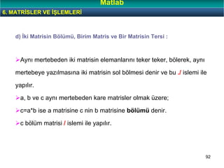 92
d) İki Matrisin Bölümü, Birim Matris ve Bir Matrisin Tersi :
Aynı mertebeden iki matrisin elemanlarını teker teker, bölerek, aynı
mertebeye yazılmasına iki matrisin sol bölmesi denir ve bu ./ islemi ile
yapılır.
a, b ve c aynı mertebeden kare matrisler olmak üzere;
c=a*b ise a matrisine c nin b matrisine bölümü denir.
c bölüm matrisi / islemi ile yapılır.
6. MATRİSLER VE İŞLEMLERİ
Matlab
 