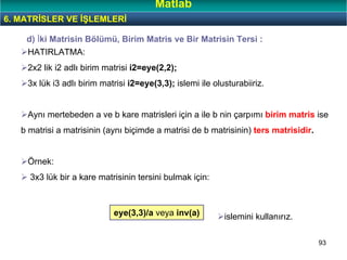 93
HATIRLATMA:
2x2 lik i2 adlı birim matrisi i2=eye(2,2);
3x lük i3 adlı birim matrisi i2=eye(3,3); islemi ile olusturabiiriz.
Aynı mertebeden a ve b kare matrisleri için a ile b nin çarpımı birim matris ise
b matrisi a matrisinin (aynı biçimde a matrisi de b matrisinin) ters matrisidir.
Örnek:
3x3 lük bir a kare matrisinin tersini bulmak için:
d) İki Matrisin Bölümü, Birim Matris ve Bir Matrisin Tersi :
eye(3,3)/a veya inv(a) islemini kullanırız.
6. MATRİSLER VE İŞLEMLERİ
Matlab
 