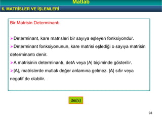 94
Bir Matrisin Determinantı
Determinant, kare matrisleri bir sayıya eşleyen fonksiyondur.
Determinant fonksiyonunun, kare matrisi eşlediği o sayıya matrisin
determinantı denir.
A matrisinin determinantı, detA veya |A| biçiminde gösterilir.
|A|, matrislerde mutlak değer anlamına gelmez. |A| sıfır veya
negatif de olabilir.
det(x)
6. MATRİSLER VE İŞLEMLERİ
Matlab
 