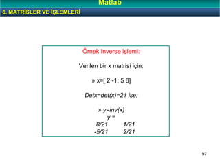 97
Örnek Inverse işlemi:
Verilen bir x matrisi için:
» x=[ 2 -1; 5 8]
Detx=det(x)=21 ise;
» y=inv(x)
y =
8/21 1/21
-5/21 2/21
6. MATRİSLER VE İŞLEMLERİ
Matlab
 