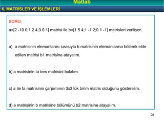 98
SORU:
a=[2 -10 0;1 2 4;3 0 1] matrisi ile b=[1 5 4;1 -1 2;0 1 -1] matrisleri veriliyor.
a) a matrisinin elemanlarını sırasıyla b matrisinin elemanlarına bölerek elde
edilen matrisi b1 matrisine atayalım.
b) a matrisinin ta ters matrisini bulalım.
c) a ile ta matrisinin çarpımının 3x3 lük birim matris olduğunu gösterelim.
d) a matrisinin b matrisine bölümünü b2 matrisine atayalım.
6. MATRİSLER VE İŞLEMLERİ
Matlab
 