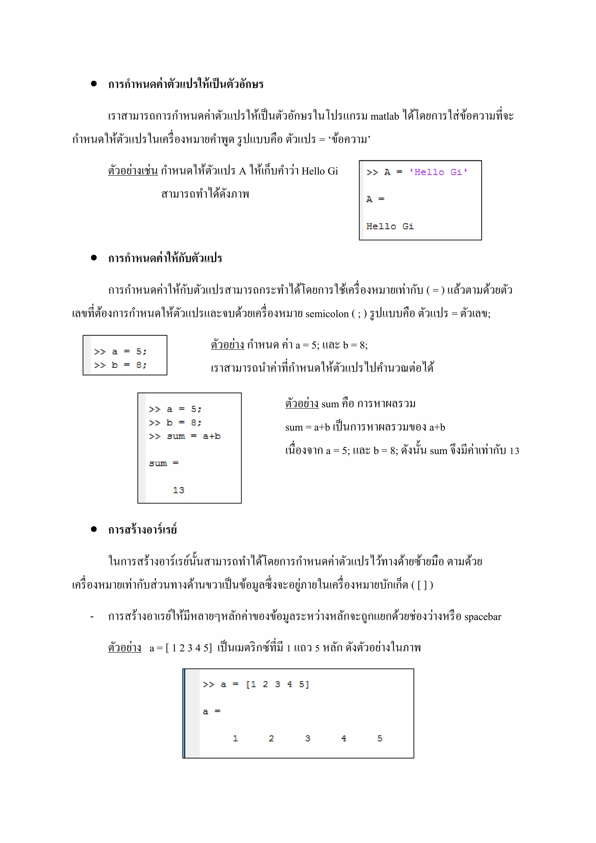  การกาหนดค่าตัวแปรให้เป็นตัวอักษร
เราสามารถการกาหนดค่าตัวแปรให้เป็นตัวอักษรในโปรแกรม matlab ได้โดยการใส่ข้อความที่จะ
กาหนดให้ตัวแปรในเครื่องหมายคาพูด รูปแบบคือ ตัวแปร = ‘ข้อความ’
ตัวอย่างเช่น กาหนดให้ตัวแปร A ให้เก็บคาว่า Hello Gi
สามารถทาได้ดังภาพ
 การกาหนดค่าให้กับตัวแปร
การกาหนดค่าให้กับตัวแปรสามารถกระทาได้โดยการใช้เครื่องหมายเท่ากับ ( = ) แล้วตามด้วยตัว
เลขที่ต้องการกาหนดให้ตัวแปรและจบด้วยเครื่องหมาย semicolon ( ; ) รูปแบบคือ ตัวแปร = ตัวเลข;
ตัวอย่าง กาหนด ค่า a = 5; และ b = 8;
เราสามารถนาค่าที่กาหนดให้ตัวแปรไปคานวณต่อได้
ตัวอย่าง sum คือ การหาผลรวม
sum = a+b เป็นการหาผลรวมของ a+b
เนื่องจาก a = 5; และ b = 8; ดังนั้น sum จึงมีค่าเท่ากับ 13
 การสร้างอาร์เรย์
ในการสร้างอาร์เรย์นั้นสามารถทาได้โดยการกาหนดค่าตัวแปรไว้ทางด้ายซ้ายมือ ตามด้วย
เครื่องหมายเท่ากับส่วนทางด้านขวาเป็นข้อมูลซึ่งจะอยู่ภายในเครื่องหมายบักเก็ต ( [ ] )
- การสร้างอาเรย์ให้มีหลายๆหลักค่าของข้อมูลระหว่างหลักจะถูกแยกด้วยช่องว่างหรือ spacebar
ตัวอย่าง a = [ 1 2 3 4 5] เป็นเมตริกซ์ที่มี 1 แถว 5 หลัก ดังตัวอย่างในภาพ
 