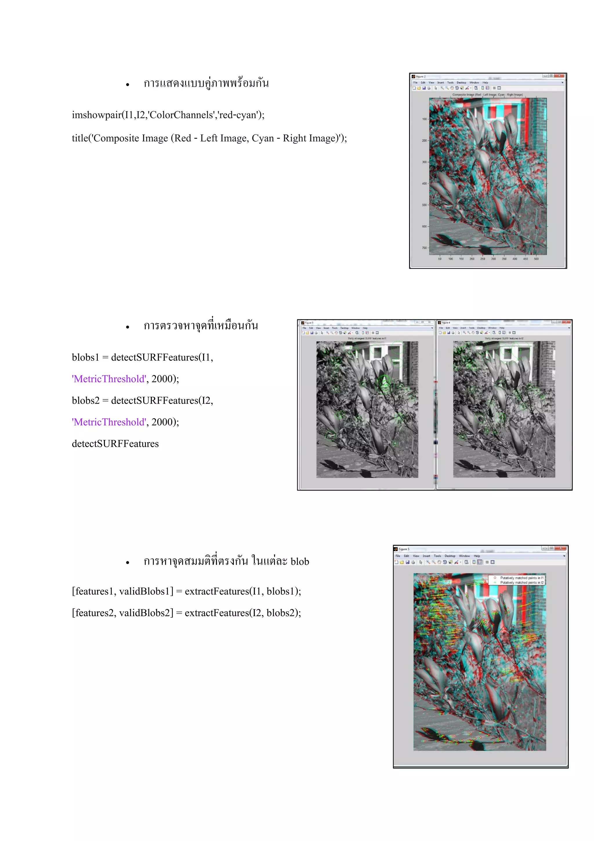  การแสดงแบบคู่ภาพพร้อมกัน
imshowpair(I1,I2,'ColorChannels','red-cyan');
title('Composite Image (Red - Left Image, Cyan - Right Image)');
 การตรวจหาจุดที่เหมือนกัน
blobs1 = detectSURFFeatures(I1,
'MetricThreshold', 2000);
blobs2 = detectSURFFeatures(I2,
'MetricThreshold', 2000);
detectSURFFeatures
 การหาจุดสมมติที่ตรงกัน ในแต่ละ blob
[features1, validBlobs1] = extractFeatures(I1, blobs1);
[features2, validBlobs2] = extractFeatures(I2, blobs2);
 