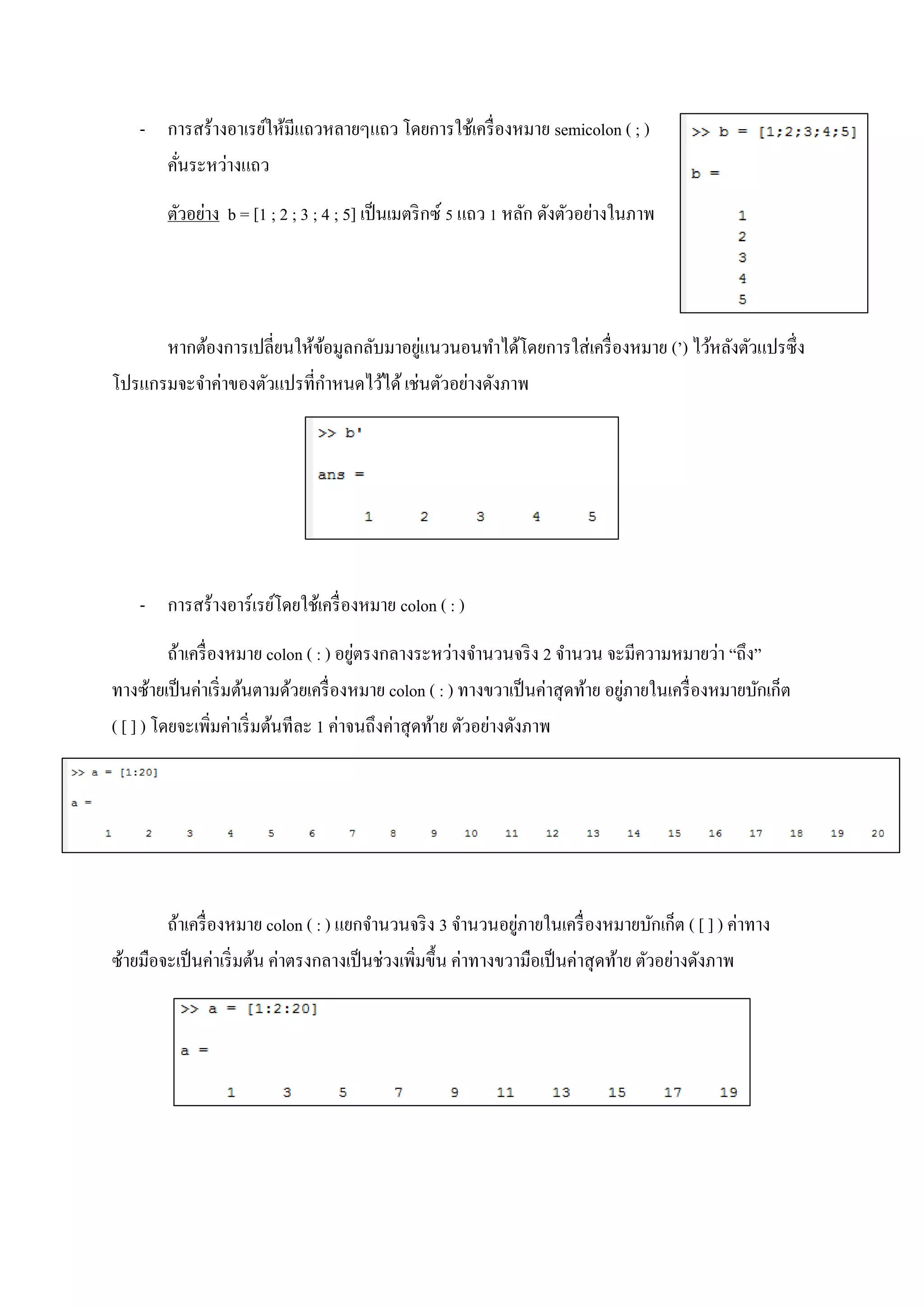 - การสร้างอาเรย์ให้มีแถวหลายๆแถว โดยการใช้เครื่องหมาย semicolon ( ; )
คั่นระหว่างแถว
ตัวอย่าง b = [1 ; 2 ; 3 ; 4 ; 5] เป็นเมตริกซ์ 5 แถว 1 หลัก ดังตัวอย่างในภาพ
หากต้องการเปลี่ยนให้ข้อมูลกลับมาอยู่แนวนอนทาได้โดยการใส่เครื่องหมาย (’) ไว้หลังตัวแปรซึ่ง
โปรแกรมจะจาค่าของตัวแปรที่กาหนดไว้ได้เช่นตัวอย่างดังภาพ
- การสร้างอาร์เรย์โดยใช้เครื่องหมาย colon ( : )
ถ้าเครื่องหมาย colon ( : ) อยู่ตรงกลางระหว่างจานวนจริง 2 จานวน จะมีความหมายว่า “ถึง”
ทางซ้ายเป็นค่าเริ่มต้นตามด้วยเครื่องหมาย colon ( : ) ทางขวาเป็นค่าสุดท้าย อยู่ภายในเครื่องหมายบักเก็ต
( [ ] ) โดยจะเพิ่มค่าเริ่มต้นทีละ 1 ค่าจนถึงค่าสุดท้าย ตัวอย่างดังภาพ
ถ้าเครื่องหมาย colon ( : ) แยกจานวนจริง 3 จานวนอยู่ภายในเครื่องหมายบักเก็ต ( [ ] ) ค่าทาง
ซ้ายมือจะเป็นค่าเริ่มต้น ค่าตรงกลางเป็นช่วงเพิ่มขึ้น ค่าทางขวามือเป็นค่าสุดท้าย ตัวอย่างดังภาพ
 