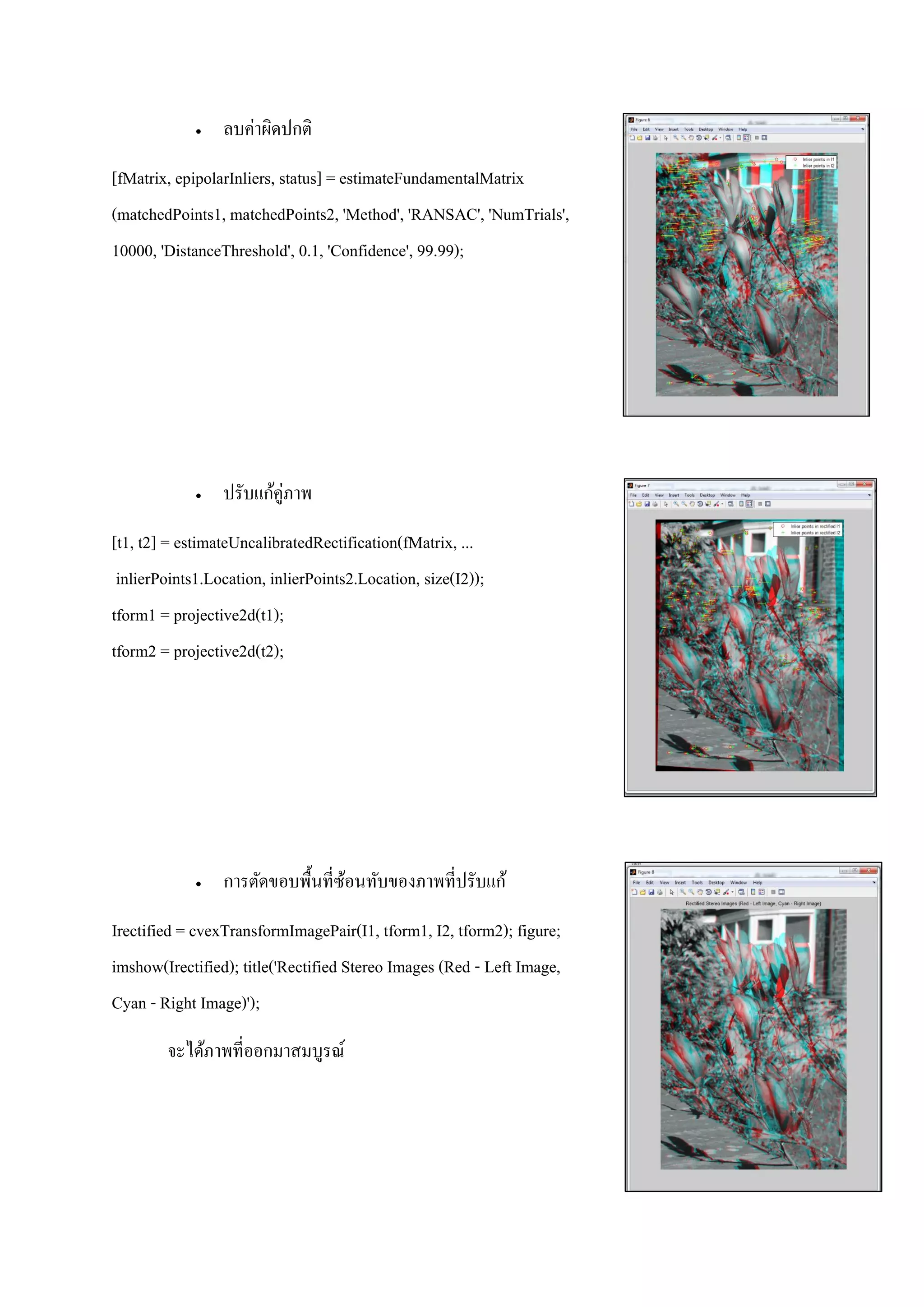  ลบค่าผิดปกติ
[fMatrix, epipolarInliers, status] = estimateFundamentalMatrix
(matchedPoints1, matchedPoints2, 'Method', 'RANSAC', 'NumTrials',
10000, 'DistanceThreshold', 0.1, 'Confidence', 99.99);
 ปรับแก้คู่ภาพ
[t1, t2] = estimateUncalibratedRectification(fMatrix, ...
inlierPoints1.Location, inlierPoints2.Location, size(I2));
tform1 = projective2d(t1);
tform2 = projective2d(t2);
 การตัดขอบพื้นที่ซ้อนทับของภาพที่ปรับแก้
Irectified = cvexTransformImagePair(I1, tform1, I2, tform2); figure;
imshow(Irectified); title('Rectified Stereo Images (Red - Left Image,
Cyan - Right Image)');
จะได้ภาพที่ออกมาสมบูรณ์
 