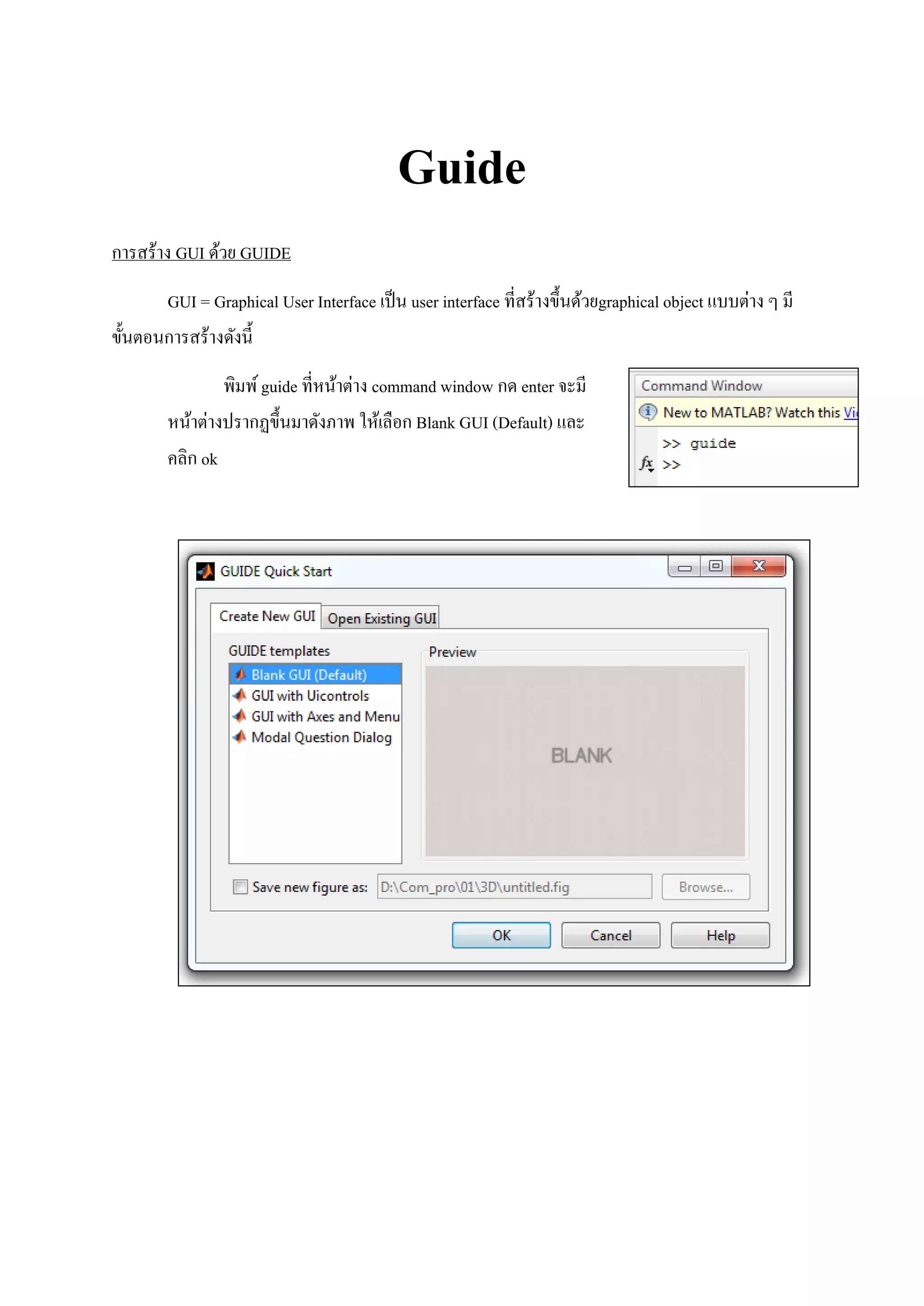 Guide
การสร้าง GUI ด้วย GUIDE
GUI = Graphical User Interface เป็น user interface ที่สร้างขึ้นด้วยgraphical object แบบต่าง ๆ มี
ขั้นตอนการสร้างดังนี้
พิมพ์guide ที่หน้าต่าง command window กด enter จะมี
หน้าต่างปรากฏขึ้นมาดังภาพ ให้เลือก Blank GUI (Default) และ
คลิก ok
 