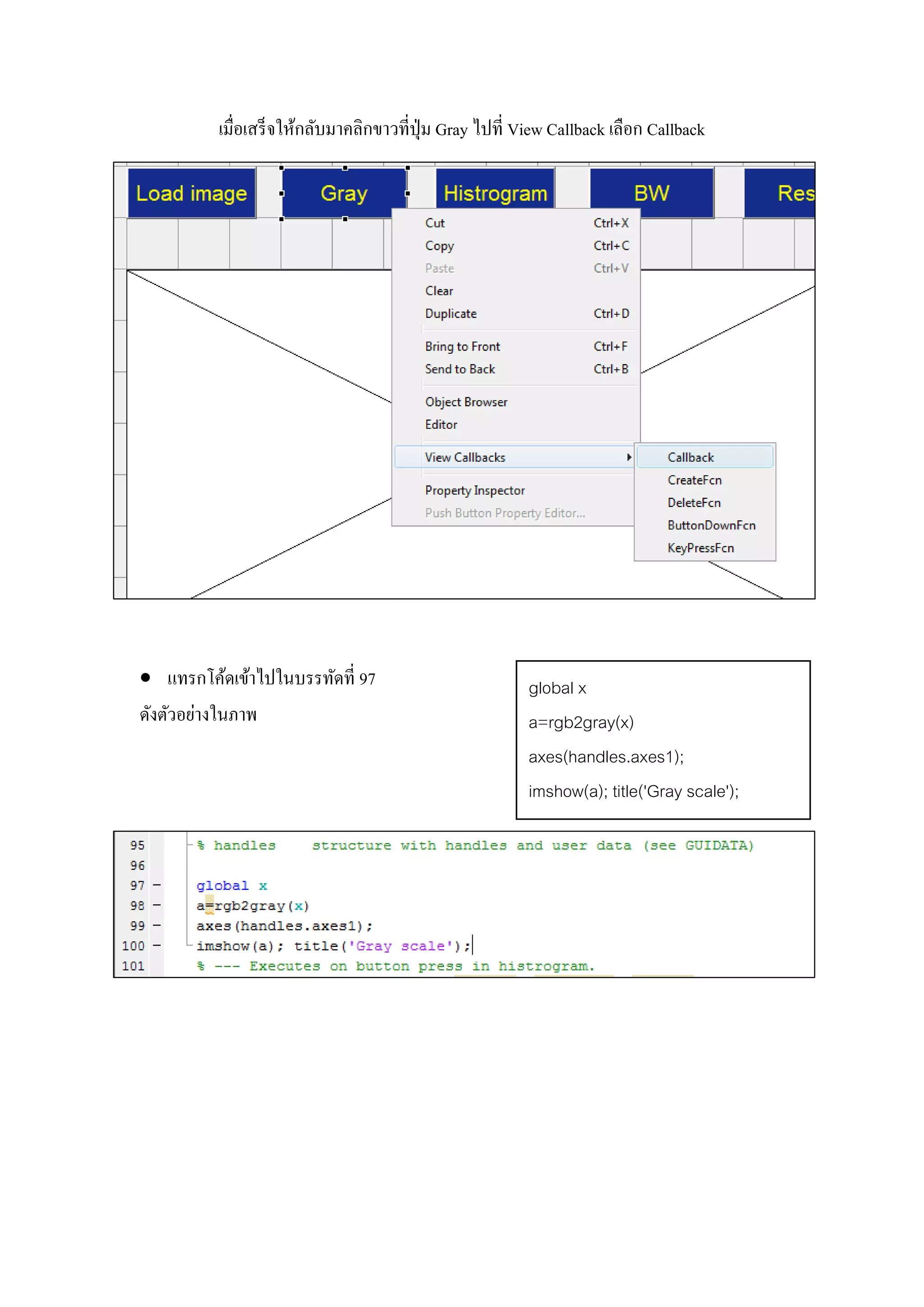 เมื่อเสร็จให้กลับมาคลิกขาวที่ปุ่ม Gray ไปที่ View Callback เลือก Callback
 แทรกโค้ดเข้าไปในบรรทัดที่ 97
ดังตัวอย่างในภาพ
global x
a=rgb2gray(x)
axes(handles.axes1);
imshow(a); title('Gray scale');
 