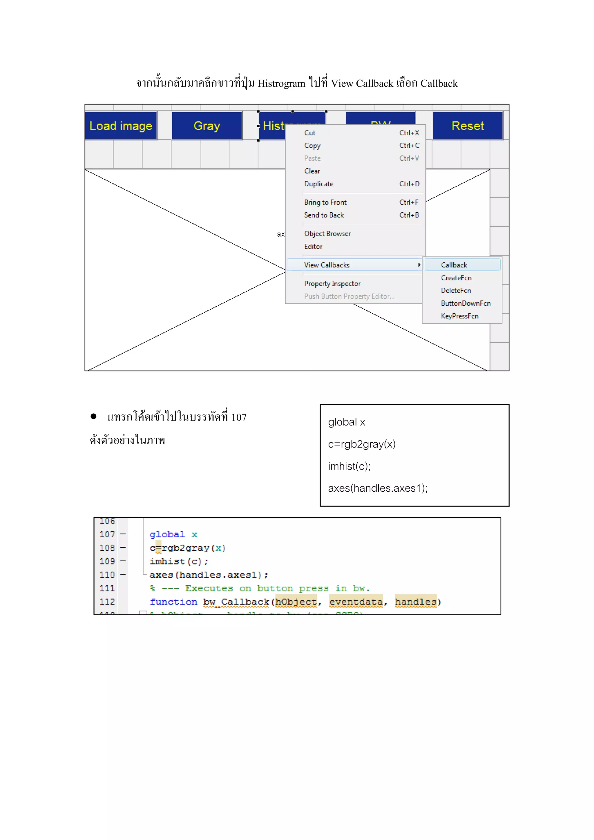 จากนั้นกลับมาคลิกขาวที่ปุ่ม Histrogram ไปที่ View Callback เลือก Callback
 แทรกโค้ดเข้าไปในบรรทัดที่ 107
ดังตัวอย่างในภาพ
global x
c=rgb2gray(x)
imhist(c);
axes(handles.axes1);
 