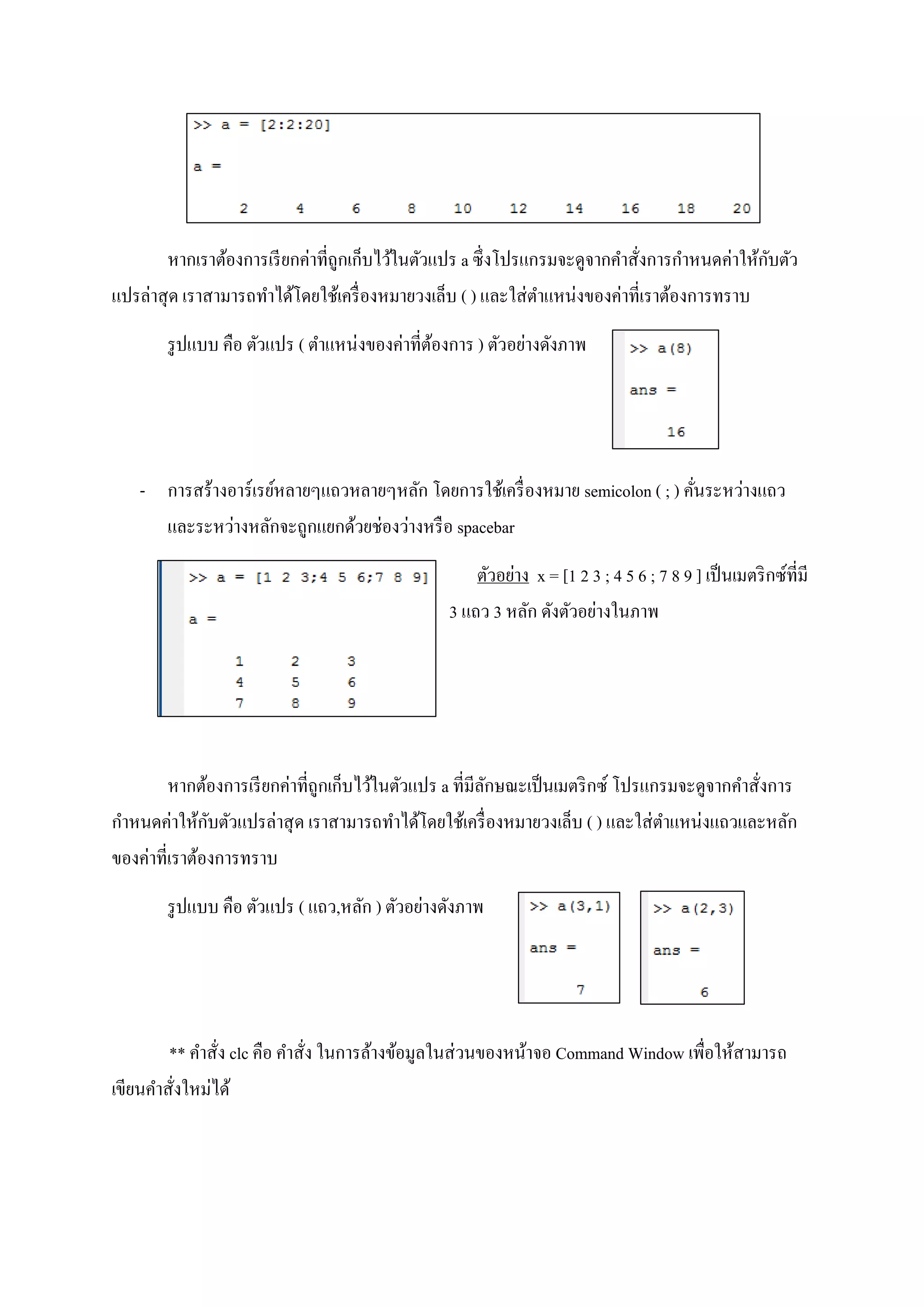 หากเราต้องการเรียกค่าที่ถูกเก็บไว้ในตัวแปร a ซึ่งโปรแกรมจะดูจากคาสั่งการกาหนดค่าให้กับตัว
แปรล่าสุด เราสามารถทาได้โดยใช้เครื่องหมายวงเล็บ ( ) และใส่ตาแหน่งของค่าที่เราต้องการทราบ
รูปแบบ คือ ตัวแปร ( ตาแหน่งของค่าที่ต้องการ ) ตัวอย่างดังภาพ
- การสร้างอาร์เรย์หลายๆแถวหลายๆหลัก โดยการใช้เครื่องหมาย semicolon ( ; ) คั่นระหว่างแถว
และระหว่างหลักจะถูกแยกด้วยช่องว่างหรือ spacebar
ตัวอย่าง x = [1 2 3 ; 4 5 6 ; 7 8 9 ] เป็นเมตริกซ์ที่มี
3 แถว 3 หลัก ดังตัวอย่างในภาพ
หากต้องการเรียกค่าที่ถูกเก็บไว้ในตัวแปร a ที่มีลักษณะเป็นเมตริกซ์ โปรแกรมจะดูจากคาสั่งการ
กาหนดค่าให้กับตัวแปรล่าสุด เราสามารถทาได้โดยใช้เครื่องหมายวงเล็บ ( ) และใส่ตาแหน่งแถวและหลัก
ของค่าที่เราต้องการทราบ
รูปแบบ คือ ตัวแปร ( แถว,หลัก ) ตัวอย่างดังภาพ
** คาสั่ง clc คือ คาสั่ง ในการล้างข้อมูลในส่วนของหน้าจอ Command Window เพื่อให้สามารถ
เขียนคาสั่งใหม่ได้
 