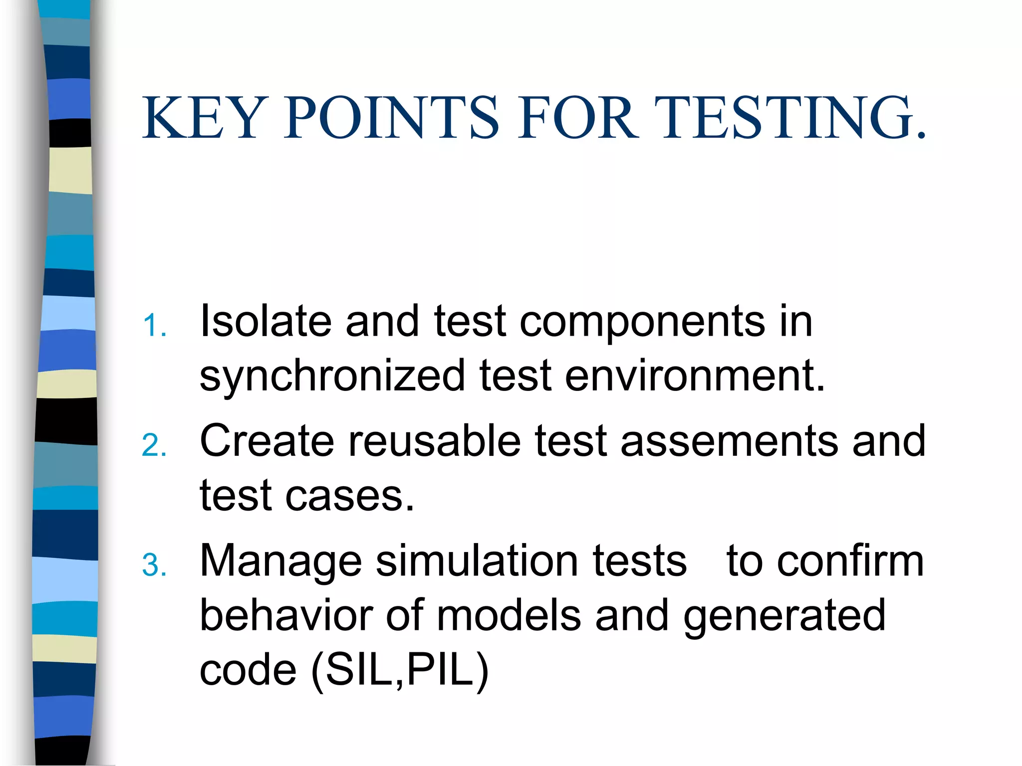 KEY POINTS FOR TESTING.
1. Isolate and test components in
synchronized test environment.
2. Create reusable test assements and
test cases.
3. Manage simulation tests to confirm
behavior of models and generated
code (SIL,PIL)
 