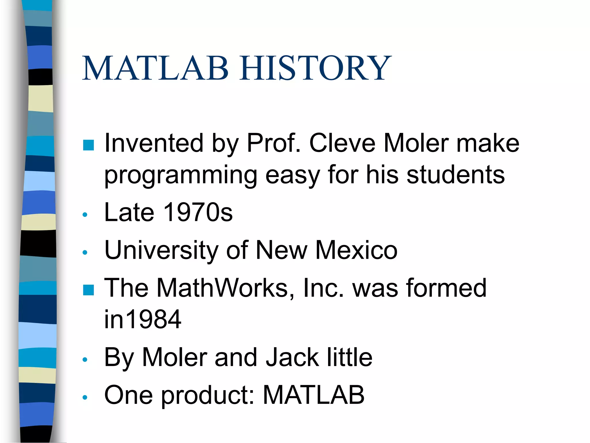 MATLAB HISTORY
 Invented by Prof. Cleve Moler make
programming easy for his students
• Late 1970s
• University of New Mexico
 The MathWorks, Inc. was formed
in1984
• By Moler and Jack little
• One product: MATLAB
 