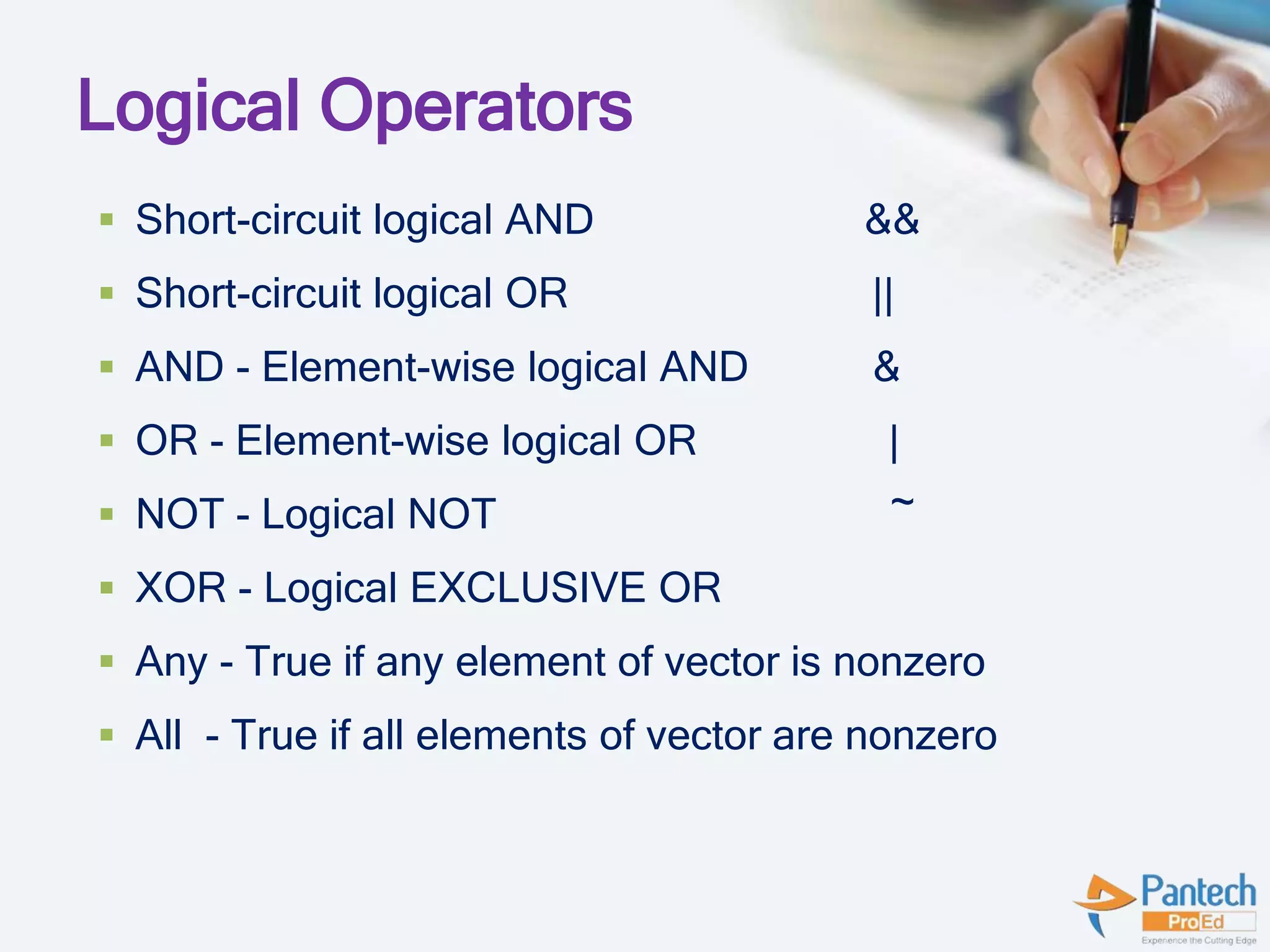 Logical Operators
 Short-circuit logical AND &&
 Short-circuit logical OR ||
 AND - Element-wise logical AND &
 OR - Element-wise logical OR |
 NOT - Logical NOT ~
 XOR - Logical EXCLUSIVE OR
 Any - True if any element of vector is nonzero
 All - True if all elements of vector are nonzero
 