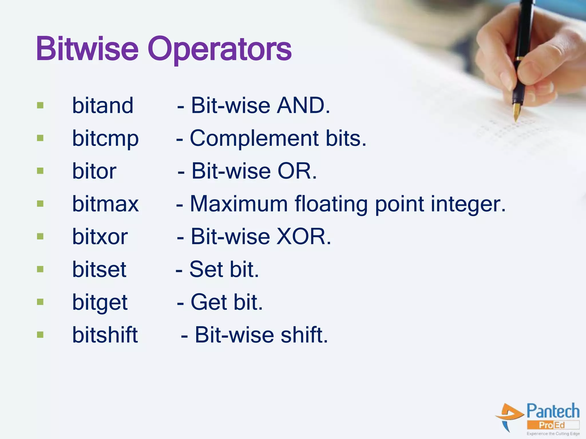 Bitwise Operators
 bitand - Bit-wise AND.
 bitcmp - Complement bits.
 bitor - Bit-wise OR.
 bitmax - Maximum floating point integer.
 bitxor - Bit-wise XOR.
 bitset - Set bit.
 bitget - Get bit.
 bitshift - Bit-wise shift.
 