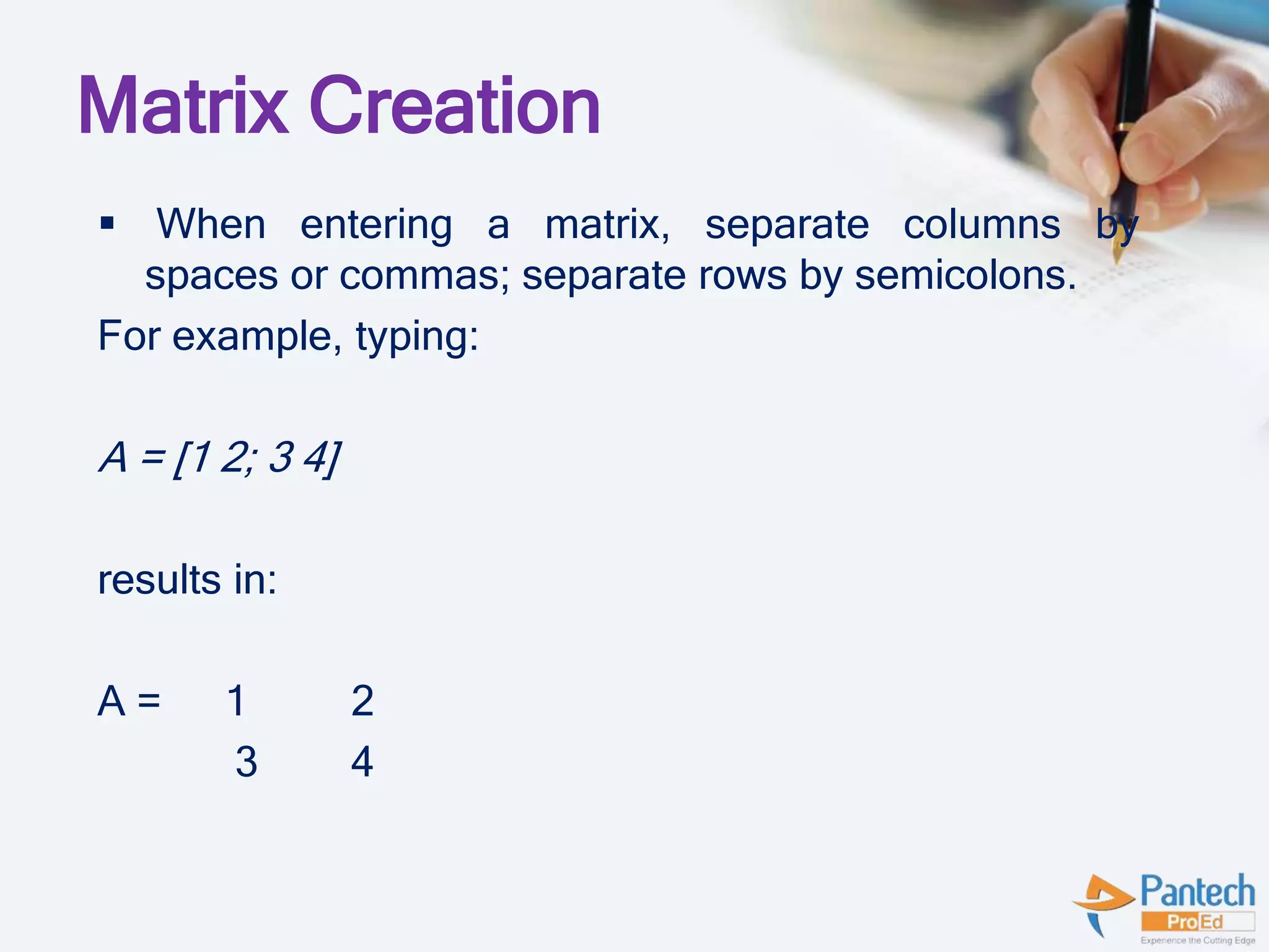 Matrix Creation
 When entering a matrix, separate columns by
spaces or commas; separate rows by semicolons.
For example, typing:
A = [1 2; 3 4]
results in:
A = 1 2
3 4
 
