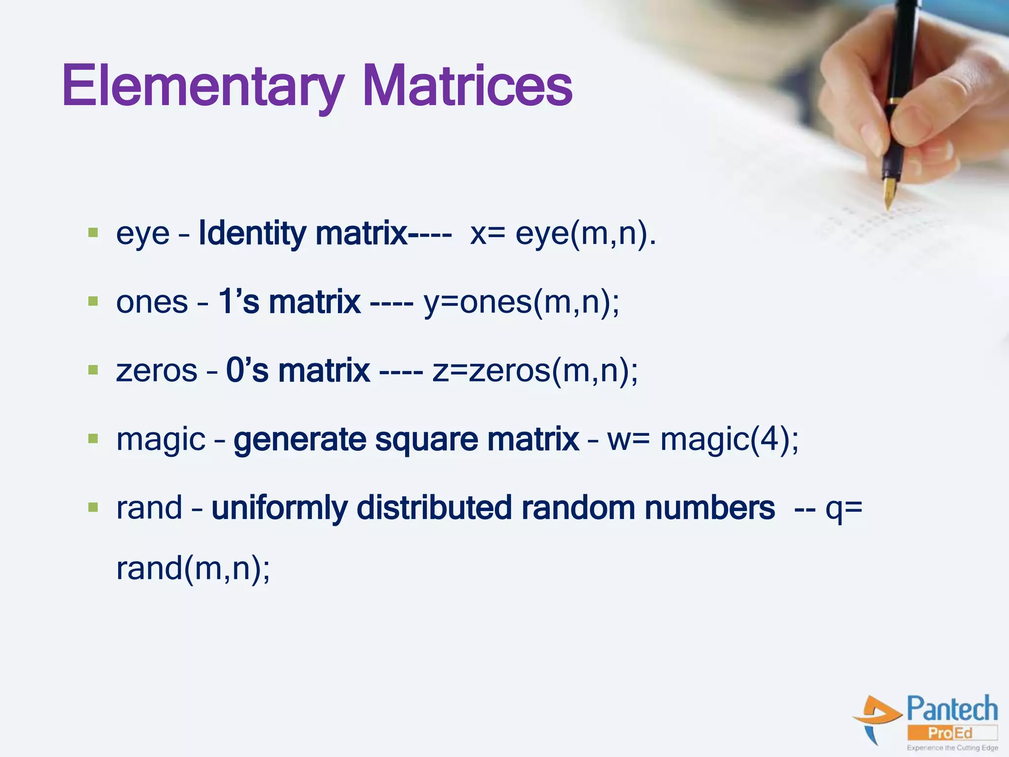 Elementary Matrices
 eye – Identity matrix---- x= eye(m,n).
 ones – 1’s matrix ---- y=ones(m,n);
 zeros – 0’s matrix ---- z=zeros(m,n);
 magic – generate square matrix – w= magic(4);
 rand – uniformly distributed random numbers -- q=
rand(m,n);
 