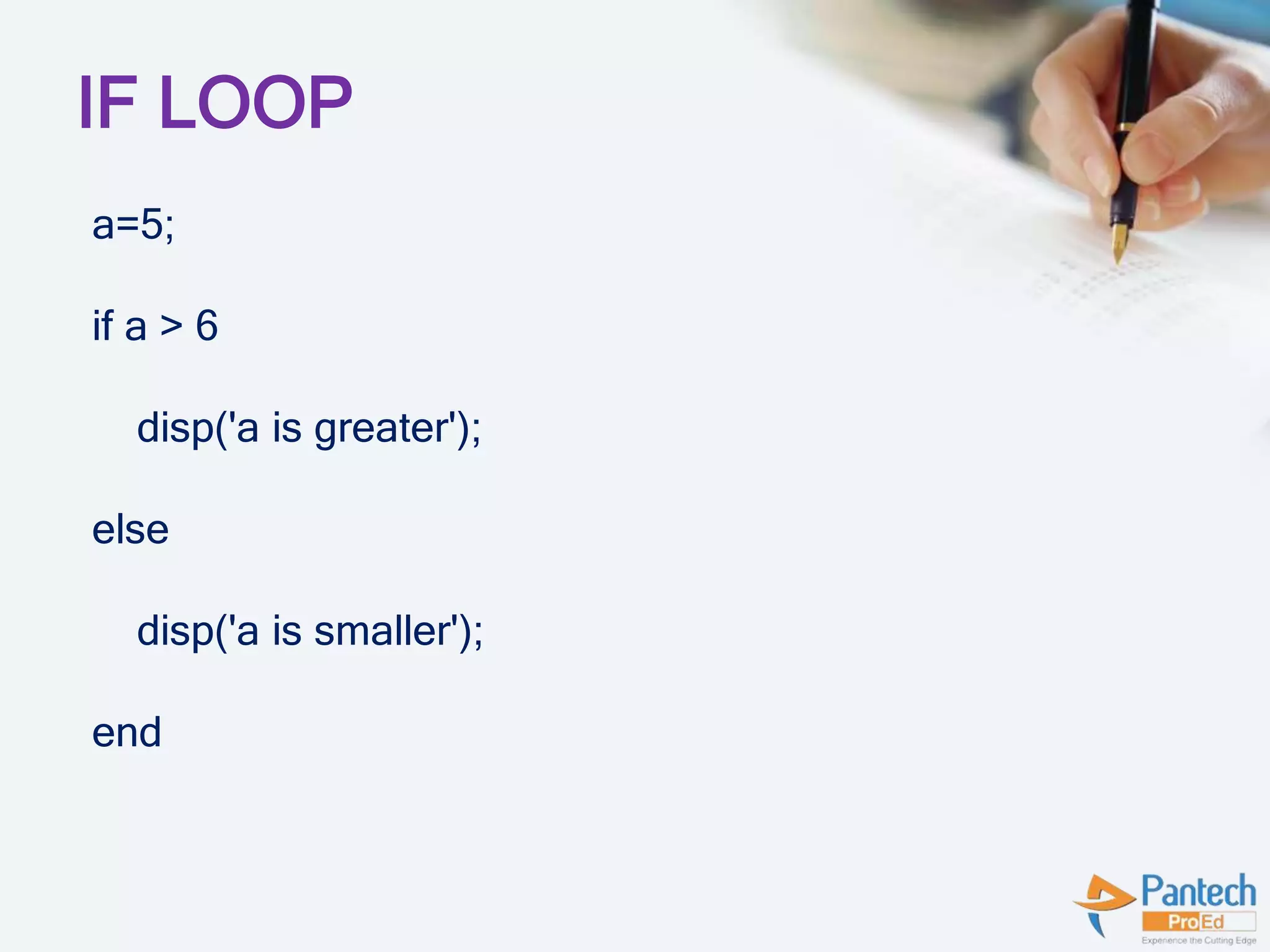 IF LOOP
a=5;
if a > 6
disp('a is greater');
else
disp('a is smaller');
end
 
