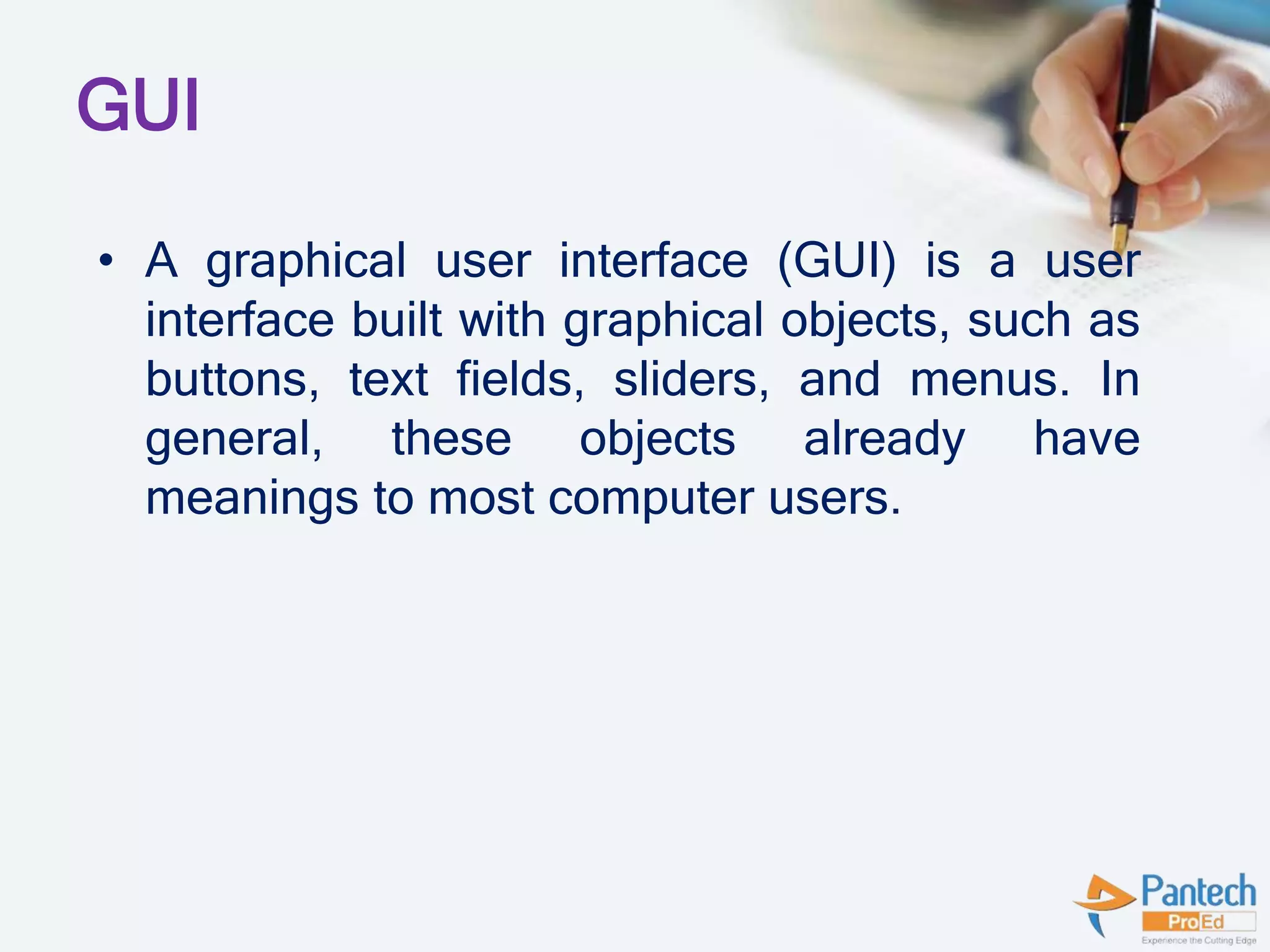 GUI
• A graphical user interface (GUI) is a user
interface built with graphical objects, such as
buttons, text fields, sliders, and menus. In
general, these objects already have
meanings to most computer users.
 