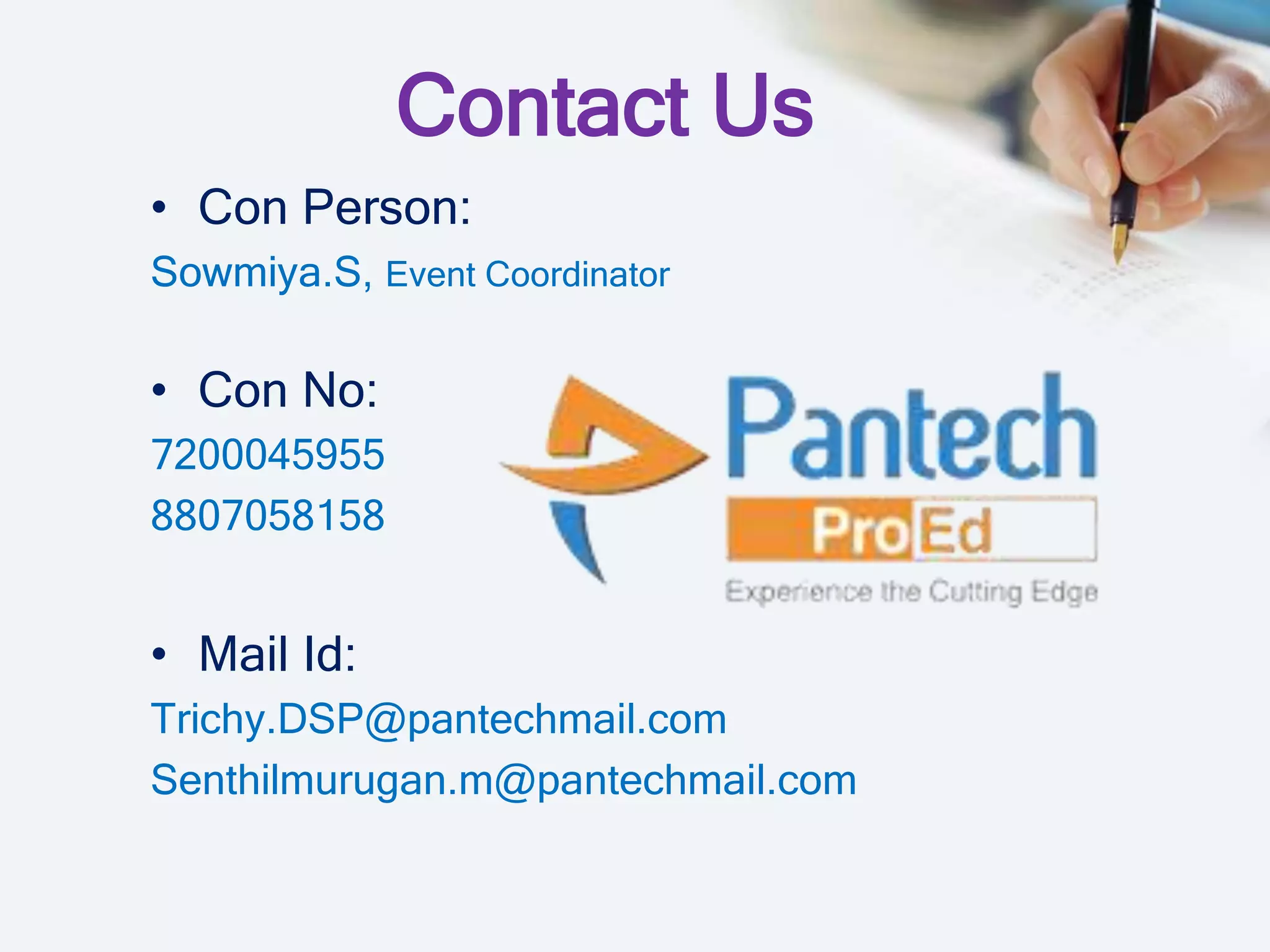 Contact Us
• Con Person:
Sowmiya.S, Event Coordinator
• Con No:
7200045955
8807058158
• Mail Id:
Trichy.DSP@pantechmail.com
Senthilmurugan.m@pantechmail.com
 