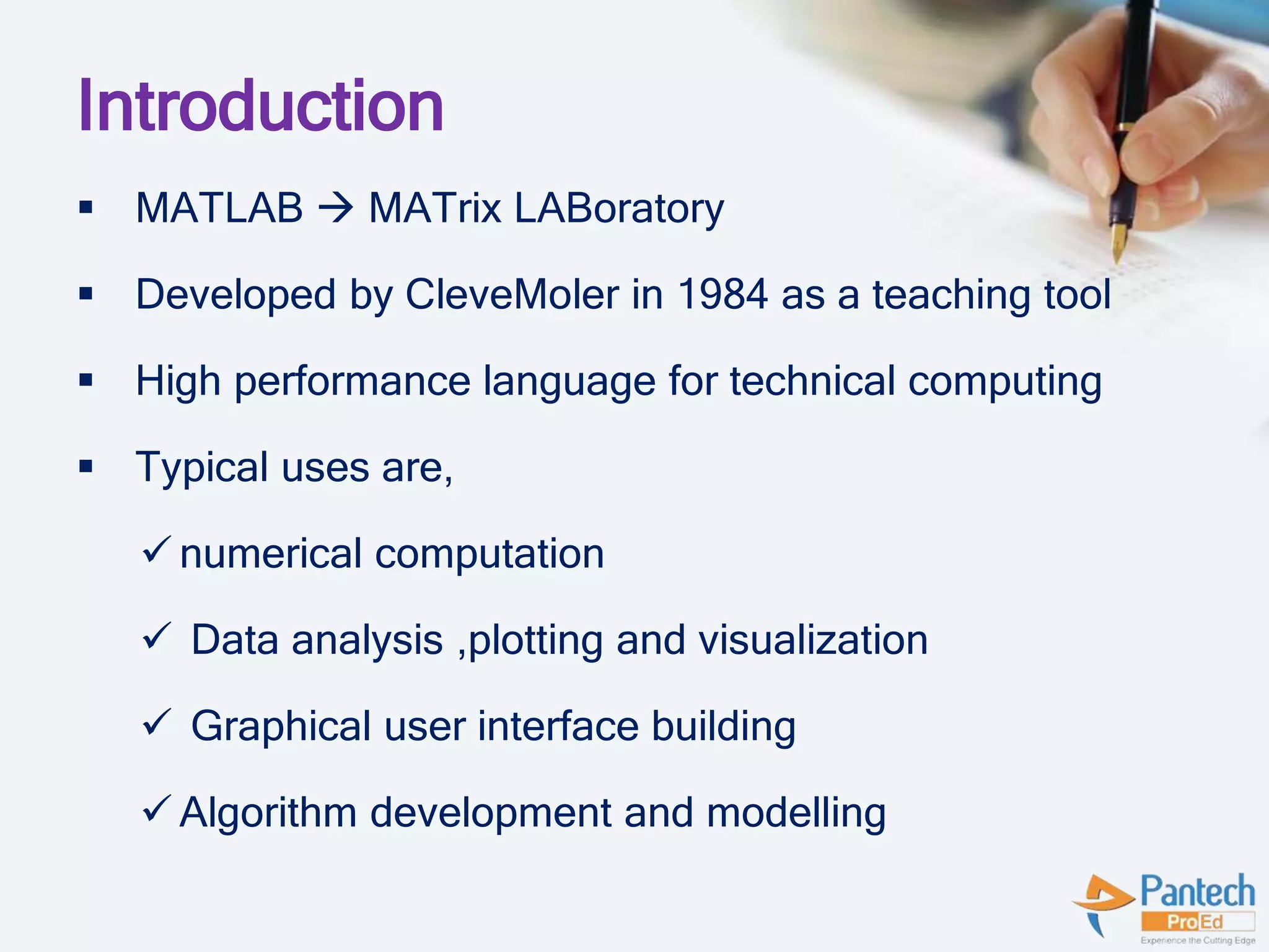 Introduction
 MATLAB  MATrix LABoratory
 Developed by CleveMoler in 1984 as a teaching tool
 High performance language for technical computing
 Typical uses are,
 numerical computation
 Data analysis ,plotting and visualization
 Graphical user interface building
 Algorithm development and modelling
 