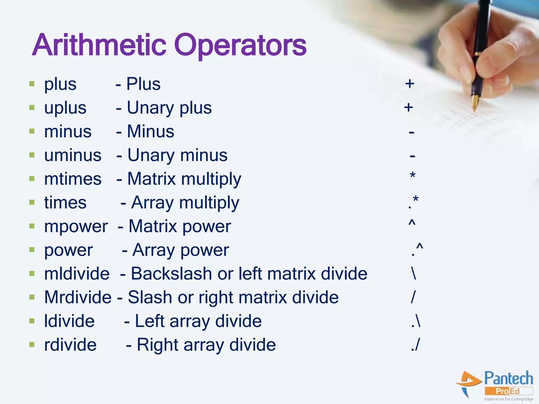 Arithmetic Operators
 plus - Plus +
 uplus - Unary plus +
 minus - Minus -
 uminus - Unary minus -
 mtimes - Matrix multiply *
 times - Array multiply .*
 mpower - Matrix power ^
 power - Array power .^
 mldivide - Backslash or left matrix divide 
 Mrdivide - Slash or right matrix divide /
 ldivide - Left array divide .
 rdivide - Right array divide ./
 