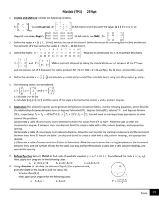 1/3Smee
Matlab (TP1) 25%pt
1. Vectors and Matrices Initialize the following variables:
A=[
5 … 5
⋮ ⋱ ⋮
5 … 5
]
9×9
(use ones,zeros) ,B= (A 9x9 matrix of all 0 but with the values [1 2 3 4 5 4 3 2 1] on
diagonal, use zeros, diag) C= (A 3x4 matrix, use NaN) ,D=
2. Define the vector V = [0 1 2 ... 39 40]. What is the size of this vector? Define the vector W containing the first five and the last
five elements of V then define the vector Z = [0 2 4 ... 38 40] from V.
3. Define the matrix What are its dimensions m x n? Extract from this matrix
and .. Make a matrix Q obtained by taking the matrix M intersected between all the 3rd
rows
and one column out of 2. Calculate the matrix products NP = N x P, NtQ = N 'x Q and NQ = N x Q, then comment the results.
4. Define the variable 𝑥 = [
𝜋
6
,
𝜋
4
,
𝜋
3
] and calculate y1=sin(x) and y2=cos(x) Then calculate tan(x) using only the previous y1 and y2.
5. The following vectors are considered:
𝑢 = (
1
2
3
) , 𝑣 = (
−5
2
1
) 𝑎𝑛𝑑 𝑤 = (
−1
−3
7
)
a. Calculate t=u+3v-5w
b. Calculate ‖𝑢‖, ‖𝑣‖, ‖𝑤‖ and the cosine of the angle α formed by the vectors u and v, and α in degrees.
6. Application:This problem requires you to generate temperature conversion tables. Use the following equations, which describe
the relationships between tempera-tures in degrees Fahrenheit(TF) , degrees Celsius(TC), kelvins( TK ) , and degrees Rankine
(TR ) , respectively: 𝑇𝐹 = 𝑇𝑅 − 459.67 𝑜
𝑅, 𝑇𝐹 =
9
5
𝑇𝐶 + 32 𝑜
𝐹, 𝑇𝑅 =
9
5
𝑇𝑘 You will need to rearrange these expressions to solve
some of the problems.
(a) Generate a table of conversions from Fahrenheit to Kelvin for values from 0°F to 200°F. Allow the user to enter the
increments in degrees F between lines. Use disp and fprintf to create a table with a title, column headings, and appropriate
spacing.
(b) Generate a table of conversions from Celsius to Rankine. Allow the user to enter the starting temperature and the increment
between lines. Print 25 lines in the table. Use disp and fprintf to create a table with a title, column headings, and appropriate
spacing.
(c) Generate a table of conversions from Celsius to Fahrenheit. Allow the user to enter the starting temperature, the increment
between lines, and the number of lines for the table. Use disp and fprintf to create a table with a title, column headings, and
appropriate spacing.
7. Defined function Write in Matlab to find roots of quadratic equation 𝑦 = 𝑎𝑥2
+ 𝑏𝑥 + 𝑐 by contained the roots 𝑥 = [𝑥1 𝑥2].
Now, apply your program for the following cases:
a. a=1,b=7,c=12 b. a=1,b=-4,c=4 c. a=1,b=2,c=3
8. Using a function to calculate the volume of liquid (V) in a spherical tank,
given the depth of the liquid (h) and the radius (R).
V=SphereTank(R,h)
Now, apply your program for the following cases:
a. R=2,h=1 b. R=h=5 𝑉 =
𝜋ℎ2(3𝑅−ℎ)
3
 