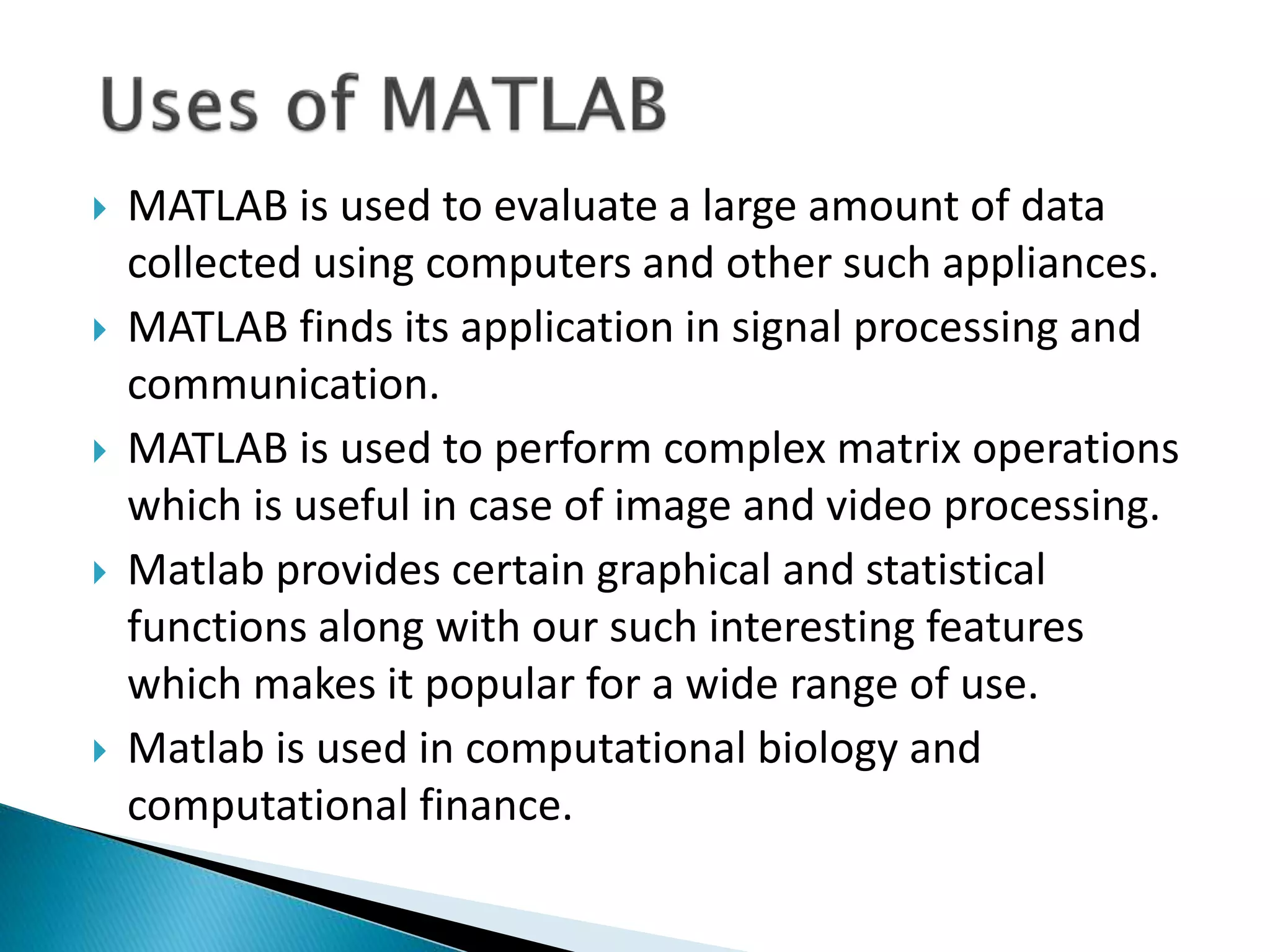  MATLAB is used to evaluate a large amount of data collected using computers and other such appliances.  MATLAB finds its application in signal processing and communication.  MATLAB is used to perform complex matrix operations which is useful in case of image and video processing.  Matlab provides certain graphical and statistical functions along with our such interesting features which makes it popular for a wide range of use.  Matlab is used in computational biology and computational finance. 