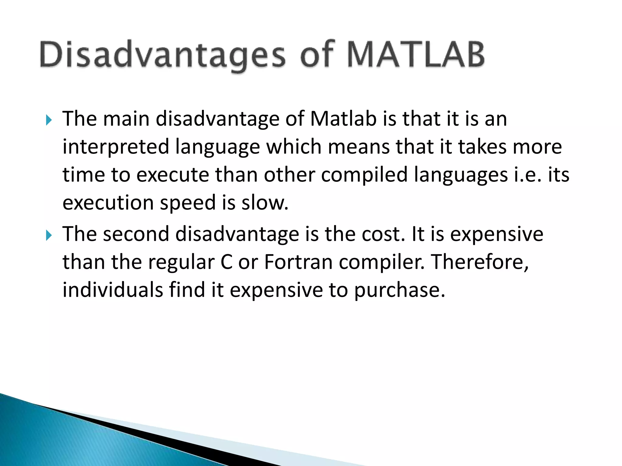  The main disadvantage of Matlab is that it is an interpreted language which means that it takes more time to execute than other compiled languages i.e. its execution speed is slow.  The second disadvantage is the cost. It is expensive than the regular C or Fortran compiler. Therefore, individuals find it expensive to purchase. 