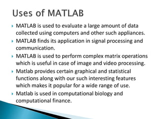  MATLAB is used to evaluate a large amount of data
collected using computers and other such appliances.
 MATLAB finds its application in signal processing and
communication.
 MATLAB is used to perform complex matrix operations
which is useful in case of image and video processing.
 Matlab provides certain graphical and statistical
functions along with our such interesting features
which makes it popular for a wide range of use.
 Matlab is used in computational biology and
computational finance.
 