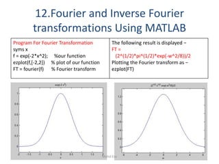 12.Fourier and Inverse Fourier
transformations Using MATLAB
Program For Fourier Transformation
syms x
f = exp(-2*x^2); %our function
ezplot(f,[-2,2]) % plot of our function
FT = fourier(f) % Fourier transform
The following result is displayed −
FT =
(2^(1/2)*pi^(1/2)*exp(-w^2/8))/2
Plotting the Fourier transform as −
ezplot(FT)
101Mohd Esa
 