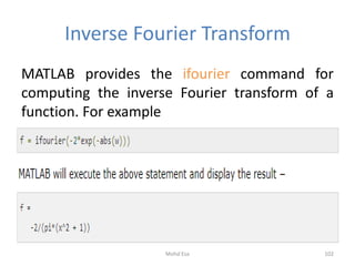 Inverse Fourier Transform
MATLAB provides the ifourier command for
computing the inverse Fourier transform of a
function. For example
102Mohd Esa
 